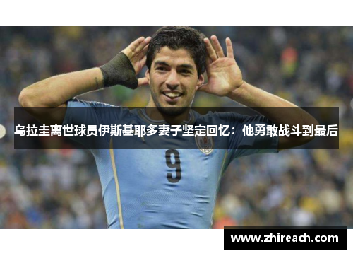 乌拉圭离世球员伊斯基耶多妻子坚定回忆：他勇敢战斗到最后